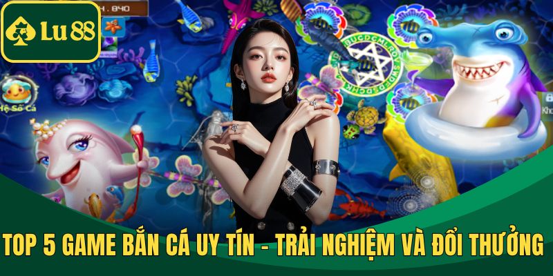 Top 5 Game Bắn Cá Uy Tín - Trải Nghiệm Và Đổi Thưởng An Toàn